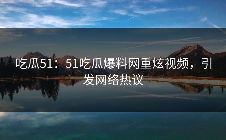吃瓜51：51吃瓜爆料网重炫视频，引发网络热议
